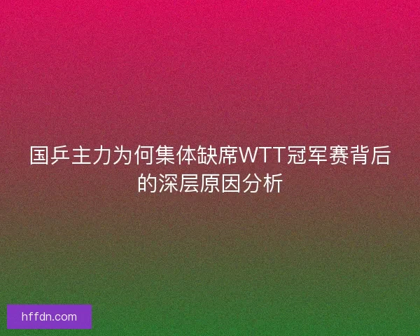 国乒主力为何集体缺席WTT冠军赛背后的深层原因分析