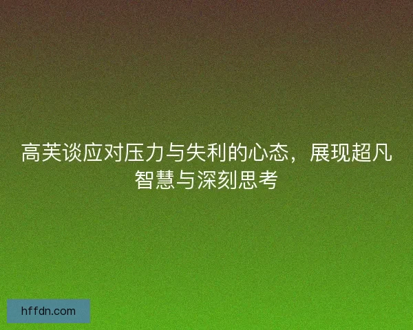 高芙谈应对压力与失利的心态，展现超凡智慧与深刻思考