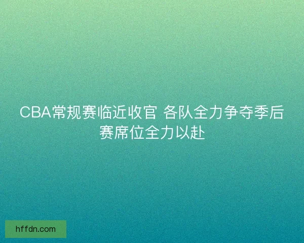 CBA常规赛临近收官 各队全力争夺季后赛席位全力以赴