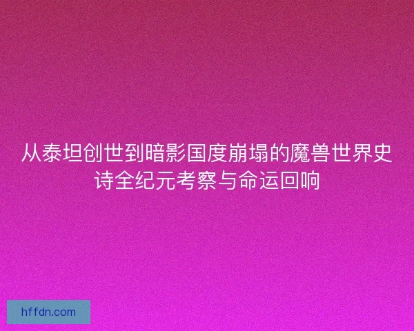 从泰坦创世到暗影国度崩塌的魔兽世界史诗全纪元考察与命运回响