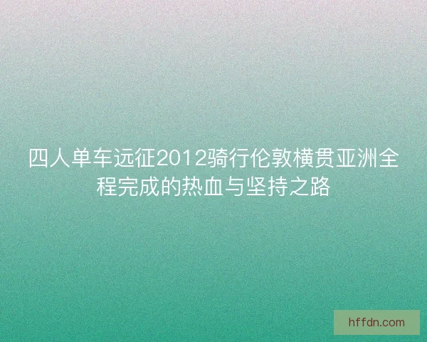 四人单车远征2012骑行伦敦横贯亚洲全程完成的热血与坚持之路