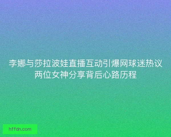 李娜与莎拉波娃直播互动引爆网球迷热议两位女神分享背后心路历程