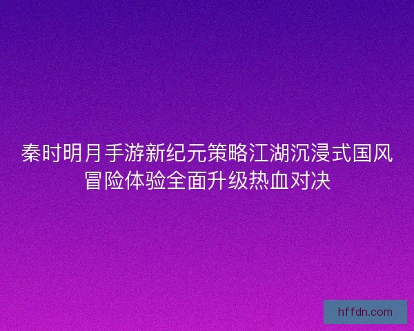 秦时明月手游新纪元策略江湖沉浸式国风冒险体验全面升级热血对决