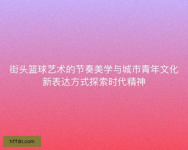 街头篮球艺术的节奏美学与城市青年文化新表达方式探索时代精神