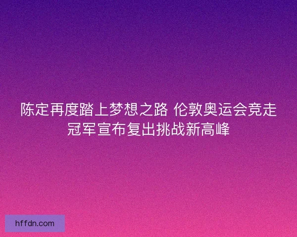 陈定再度踏上梦想之路 伦敦奥运会竞走冠军宣布复出挑战新高峰