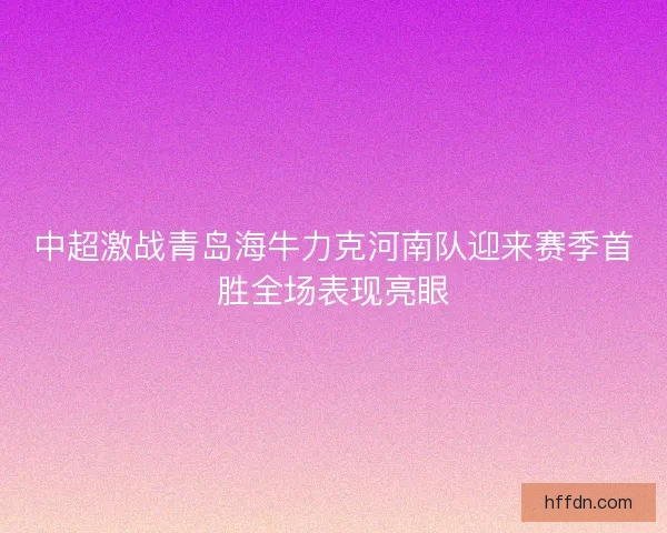 中超激战青岛海牛力克河南队迎来赛季首胜全场表现亮眼