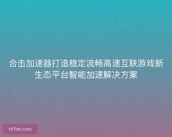 合击加速器打造稳定流畅高速互联游戏新生态平台智能加速解决方案