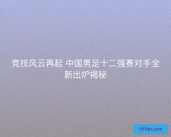 竞技风云再起 中国男足十二强赛对手全新出炉揭秘