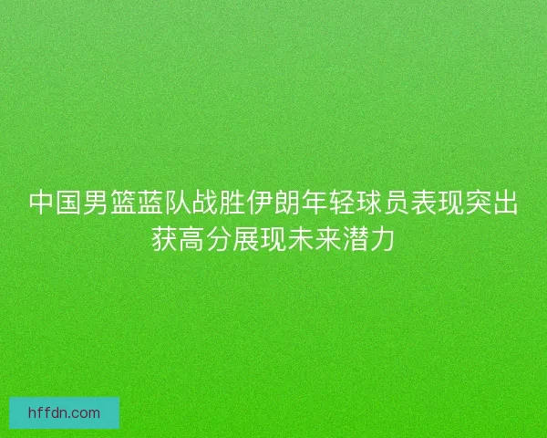 中国男篮蓝队战胜伊朗年轻球员表现突出获高分展现未来潜力